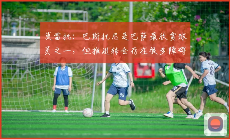 莫雷托：巴斯托尼是巴萨最欣赏球员之一，但推进转会存在很多障碍