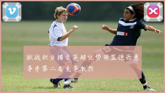 欧战积分揭示英超优势明显德西意争夺第二名竞争激烈