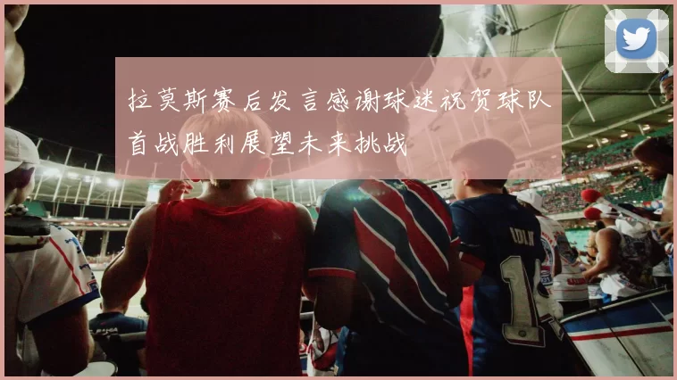 拉莫斯赛后发言感谢球迷祝贺球队首战胜利展望未来挑战