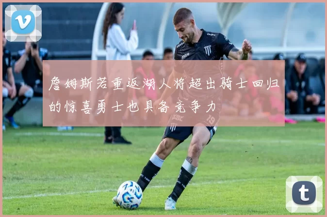 詹姆斯若重返湖人将超出骑士回归的惊喜勇士也具备竞争力
