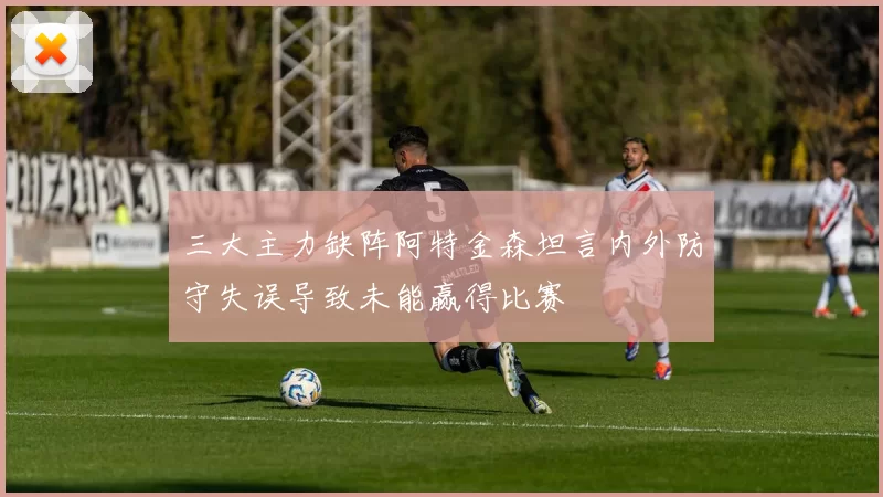 三大主力缺阵阿特金森坦言内外防守失误导致未能赢得比赛