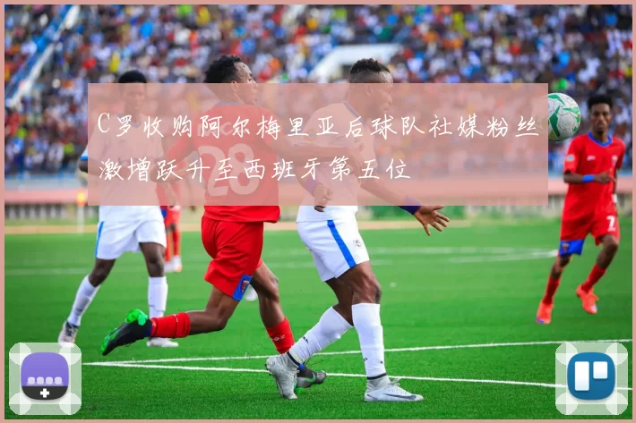 C罗收购阿尔梅里亚后球队社媒粉丝激增跃升至西班牙第五位