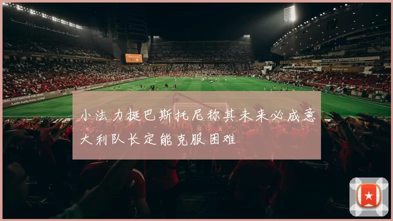 小法力挺巴斯托尼称其未来必成意大利队长定能克服困难