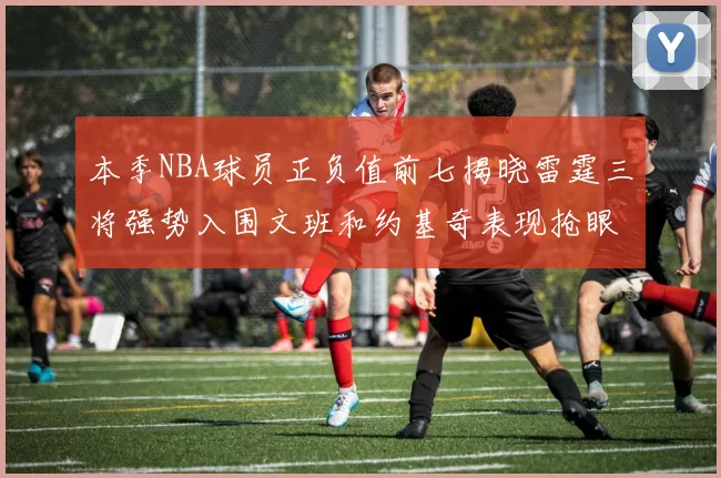 本季NBA球员正负值前七揭晓雷霆三将强势入围文班和约基奇表现抢眼
