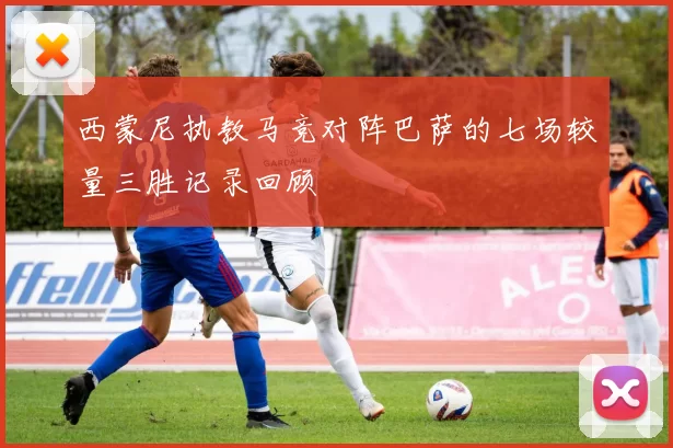 西蒙尼执教马竞对阵巴萨的七场较量三胜记录回顾