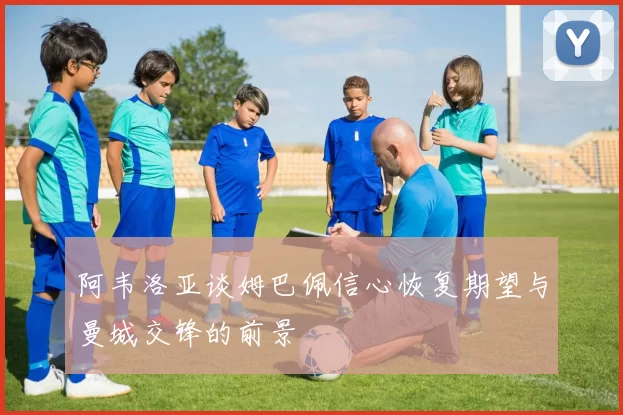 阿韦洛亚谈姆巴佩信心恢复期望与曼城交锋的前景