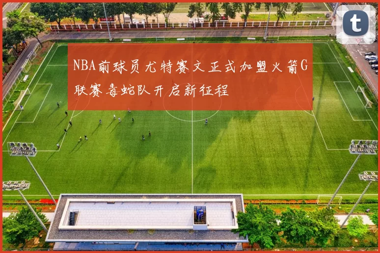 NBA前球员尤特赛文正式加盟火箭G联赛毒蛇队开启新征程