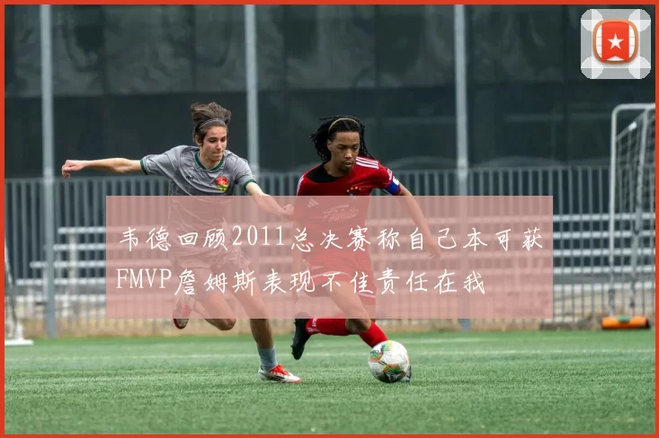 韦德回顾2011总决赛称自己本可获FMVP詹姆斯表现不佳责任在我