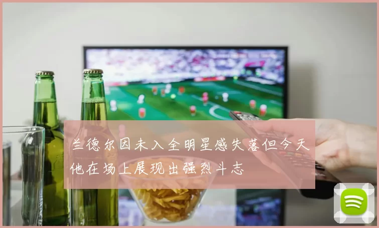 兰德尔因未入全明星感失落但今天他在场上展现出强烈斗志
