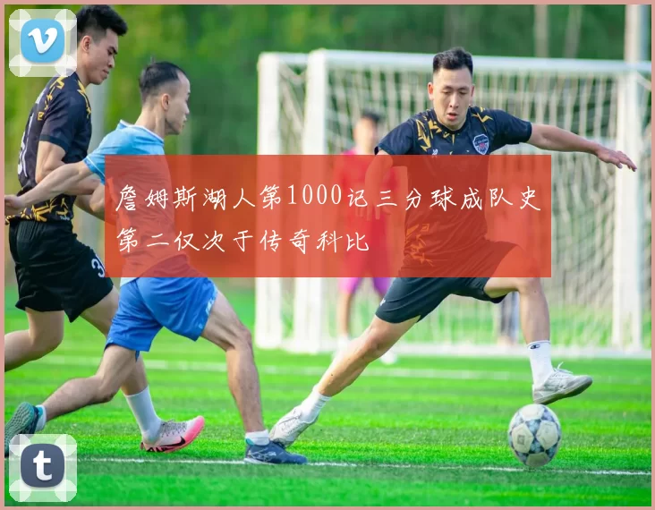 詹姆斯湖人第1000记三分球成队史第二仅次于传奇科比