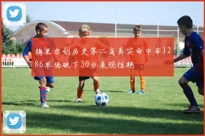 梅里尔创历史第二高真实命中率1286单场砍下30分表现惊艳