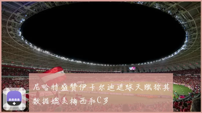 尼哈特盛赞伊卡尔迪进球天赋称其数据媲美梅西和C罗