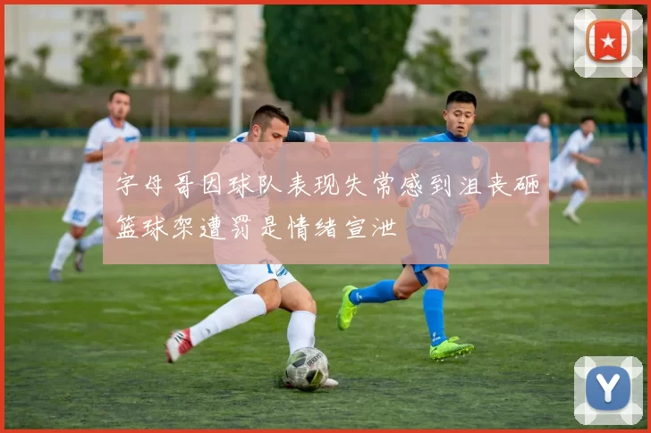 字母哥因球队表现失常感到沮丧砸篮球架遭罚是情绪宣泄