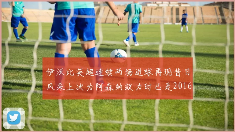 伊沃比英超连续两场进球再现昔日风采上次为阿森纳效力时已是2016年