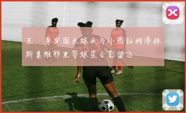 王濛身穿国米球衣与小图拉姆泽林斯基维耶里等球星合影留念