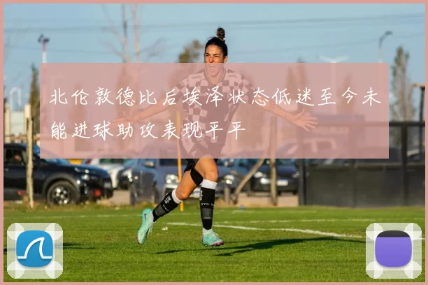 北伦敦德比后埃泽状态低迷至今未能进球助攻表现平平