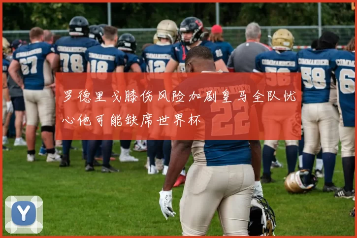 罗德里戈膝伤风险加剧皇马全队忧心他可能缺席世界杯