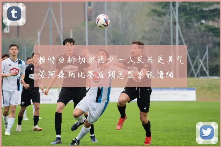 赖特分析切尔西少一人反而更具气势阿森纳比赛后期总显紧张情绪